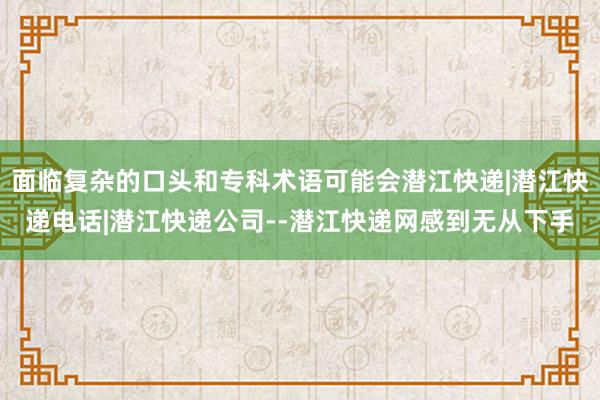 面临复杂的口头和专科术语可能会潜江快递|潜江快递电话|潜江快递公司--潜江快递网感到无从下手