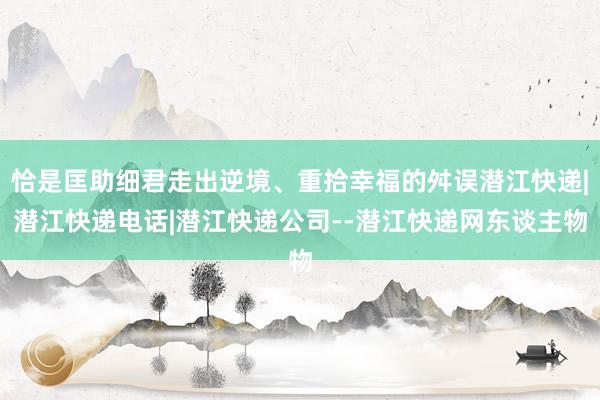 恰是匡助细君走出逆境、重拾幸福的舛误潜江快递|潜江快递电话|潜江快递公司--潜江快递网东谈主物