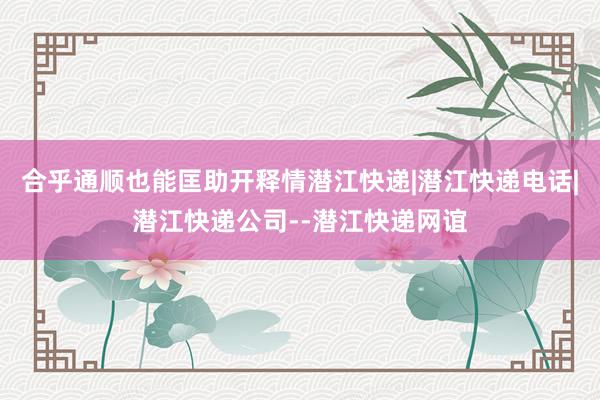 合乎通顺也能匡助开释情潜江快递|潜江快递电话|潜江快递公司--潜江快递网谊