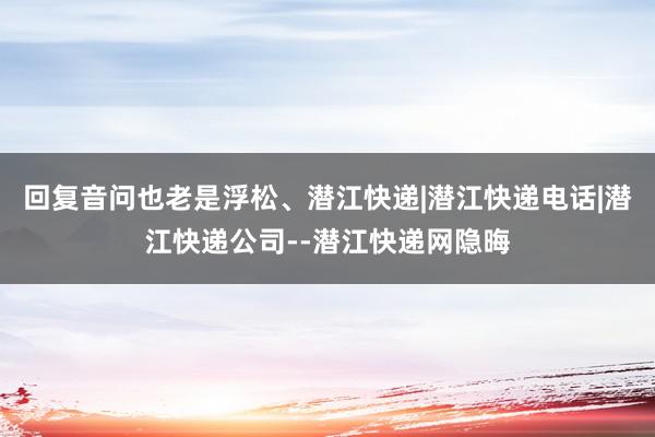 回复音问也老是浮松、潜江快递|潜江快递电话|潜江快递公司--潜江快递网隐晦