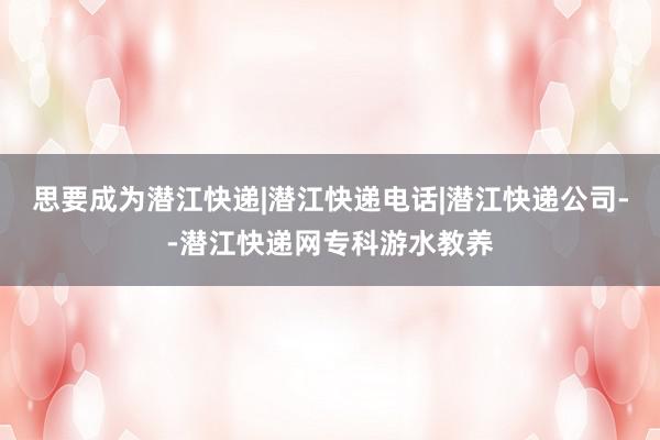 思要成为潜江快递|潜江快递电话|潜江快递公司--潜江快递网专科游水教养