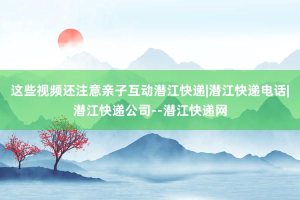 这些视频还注意亲子互动潜江快递|潜江快递电话|潜江快递公司--潜江快递网