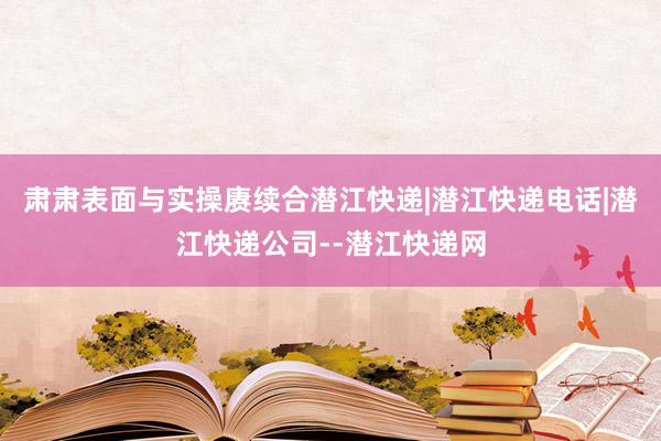 肃肃表面与实操赓续合潜江快递|潜江快递电话|潜江快递公司--潜江快递网